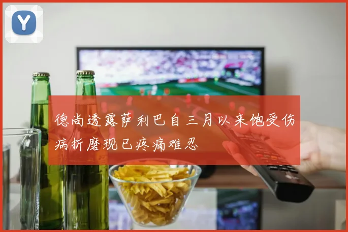 德尚透露萨利巴自三月以来饱受伤病折磨现已疼痛难忍