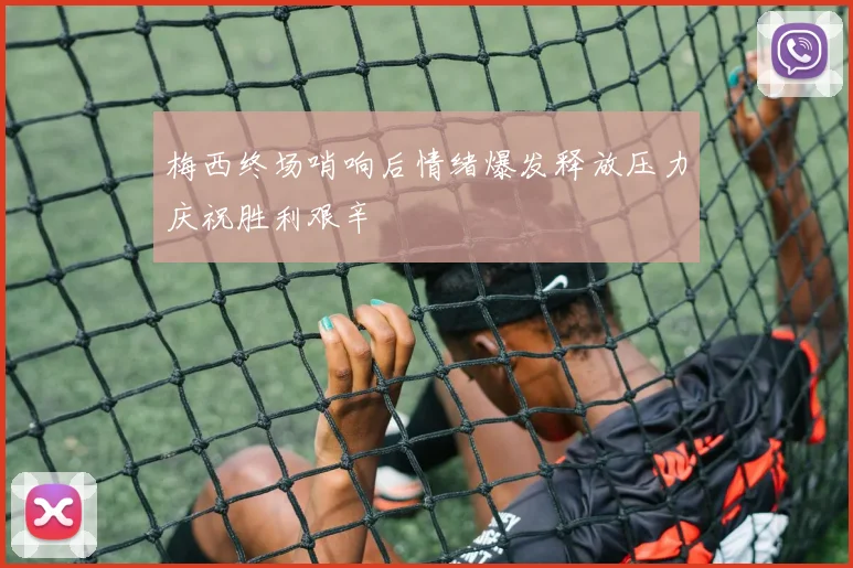 梅西终场哨响后情绪爆发释放压力庆祝胜利艰辛