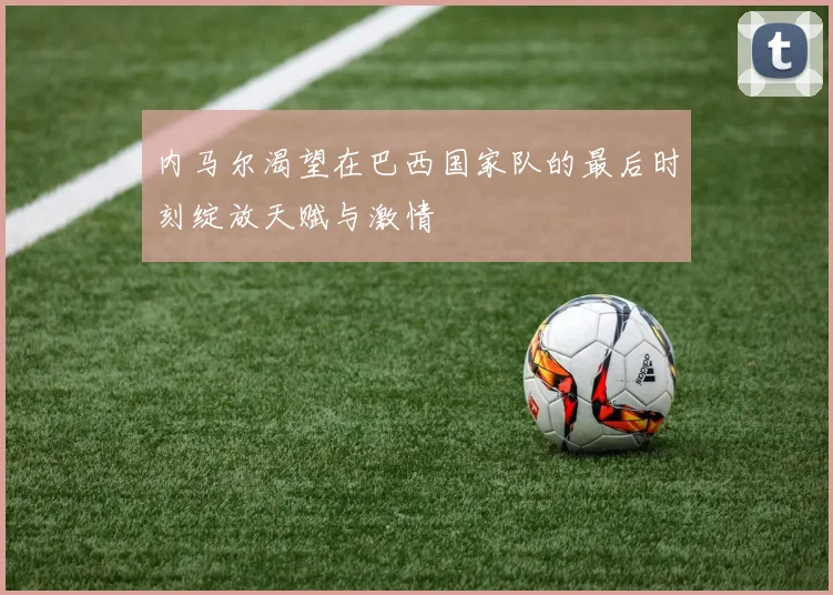 内马尔渴望在巴西国家队的最后时刻绽放天赋与激情