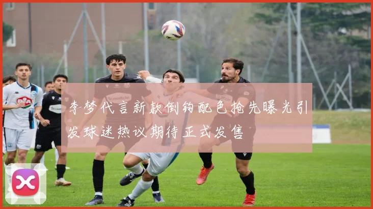 李梦代言新款倒钩配色抢先曝光引发球迷热议期待正式发售