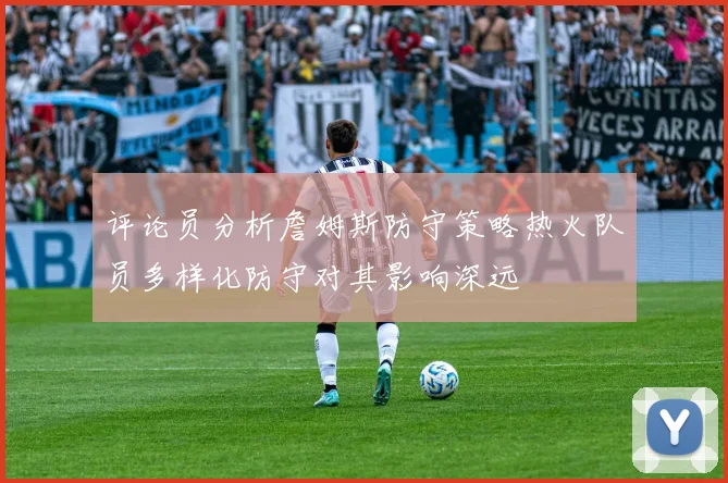 评论员分析詹姆斯防守策略热火队员多样化防守对其影响深远