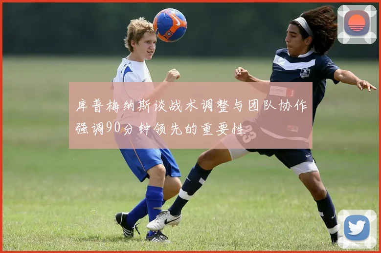 库普梅纳斯谈战术调整与团队协作强调90分钟领先的重要性