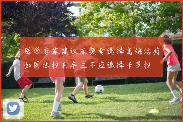 医学专家建议东契奇选择高端治疗如同法拉利车主不应选择卡罗拉