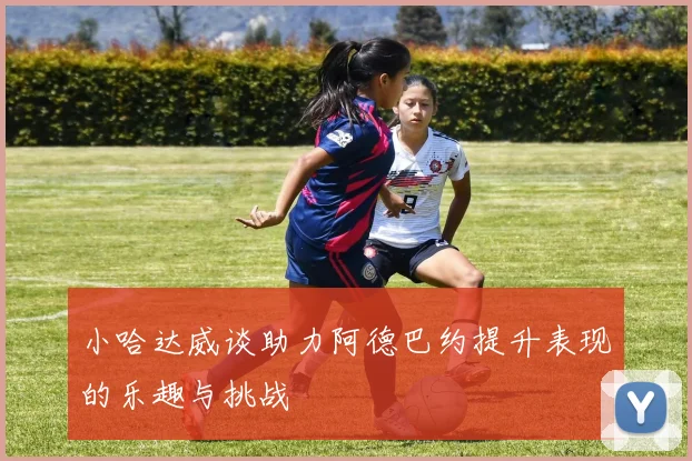 小哈达威谈助力阿德巴约提升表现的乐趣与挑战