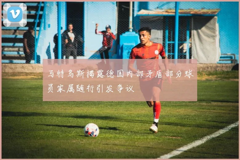 马特乌斯揭露德国内部矛盾部分球员家属随行引发争议