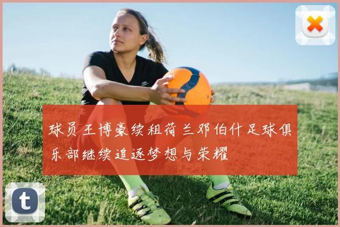 球员王博豪续租荷兰邓伯什足球俱乐部继续追逐梦想与荣耀