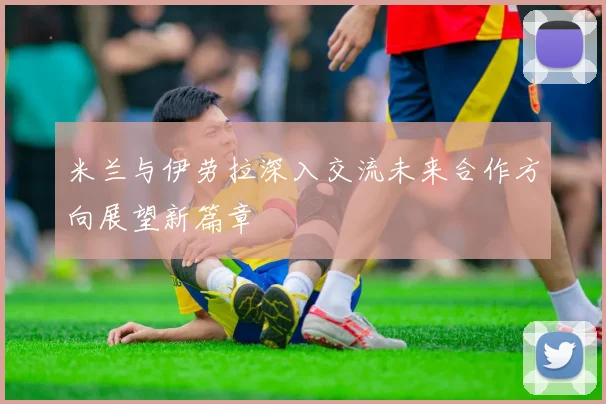 米兰与伊劳拉深入交流未来合作方向展望新篇章