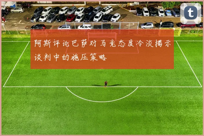 阿斯评论巴萨对马竞态度冷淡揭示谈判中的施压策略