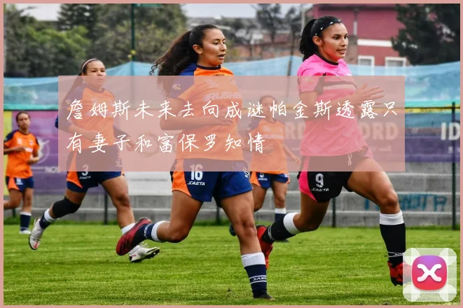 詹姆斯未来去向成谜帕金斯透露只有妻子和富保罗知情
