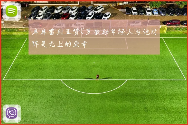 库库雷利亚赞C罗激励年轻人与他对阵是无上的荣幸
