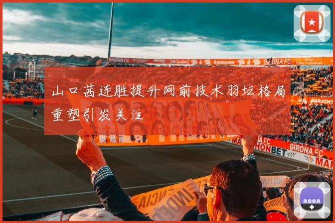 山口茜连胜提升网前技术羽坛格局重塑引发关注
