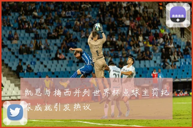 凯恩与梅西并列世界杯点球主罚纪录成就引发热议