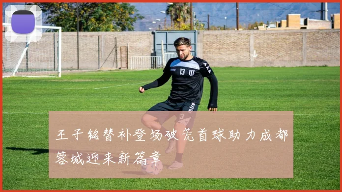王子铭替补登场破荒首球助力成都蓉城迎来新篇章
