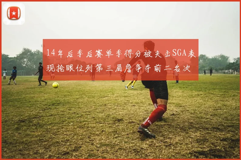 14年后季后赛单季得分被夹击SGA表现抢眼位列第三眉詹争夺前二名次