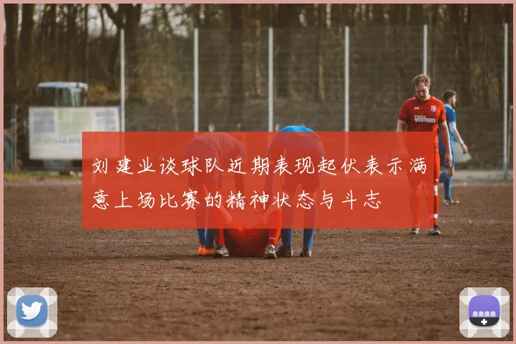 刘建业谈球队近期表现起伏表示满意上场比赛的精神状态与斗志