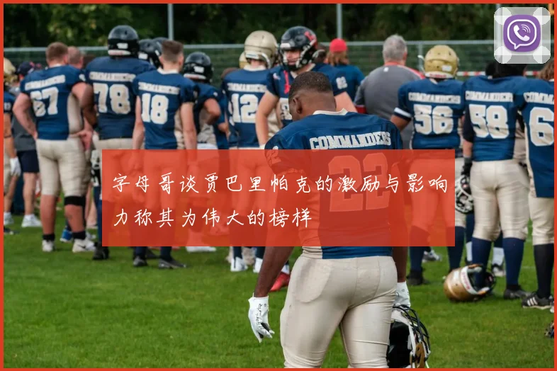 字母哥谈贾巴里帕克的激励与影响力称其为伟大的榜样