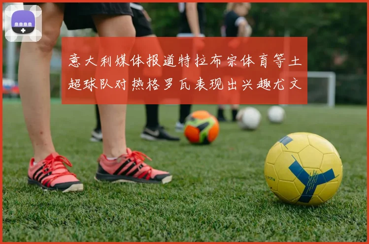 意大利媒体报道特拉布宗体育等土超球队对热格罗瓦表现出兴趣尤文图斯愿意出售这名球员