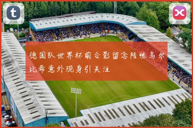 德国队世界杯前合影留念陪练乌尔比希意外现身引关注