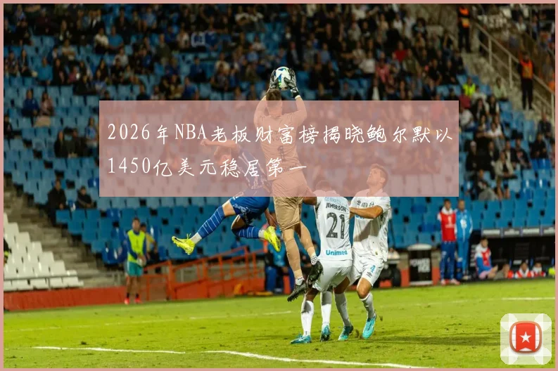 2026年NBA老板财富榜揭晓鲍尔默以1450亿美元稳居第一
