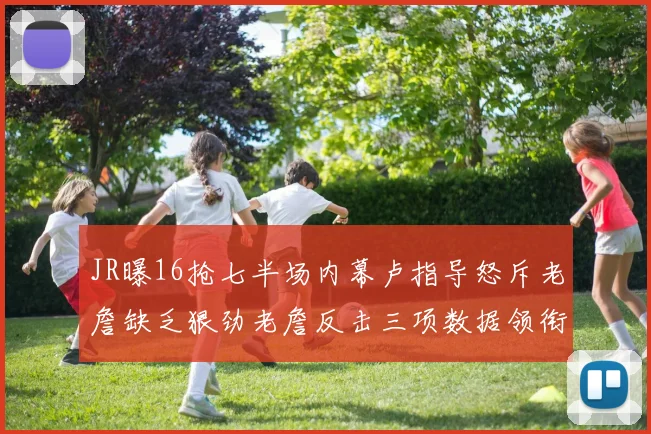 JR曝16抢七半场内幕卢指导怒斥老詹缺乏狠劲老詹反击三项数据领衔全场