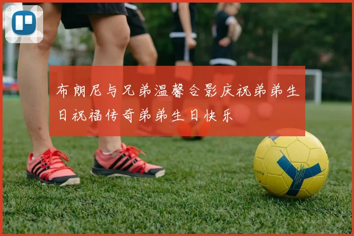 布朗尼与兄弟温馨合影庆祝弟弟生日祝福传奇弟弟生日快乐
