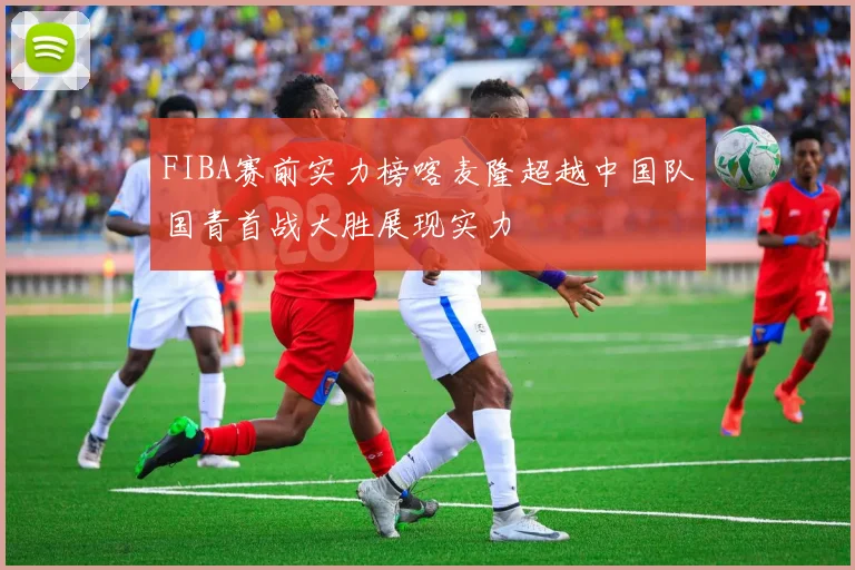 FIBA赛前实力榜喀麦隆超越中国队国青首战大胜展现实力