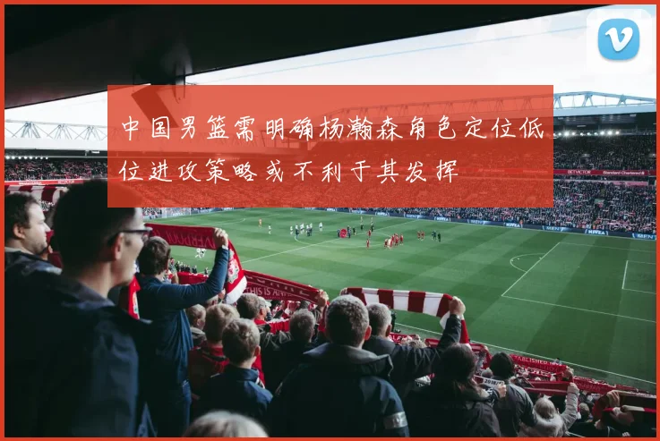 中国男篮需明确杨瀚森角色定位低位进攻策略或不利于其发挥