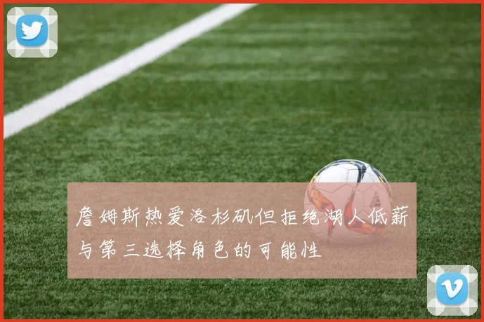 詹姆斯热爱洛杉矶但拒绝湖人低薪与第三选择角色的可能性