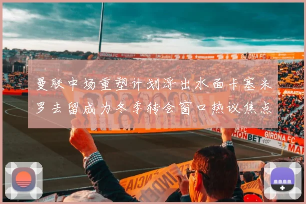 曼联中场重塑计划浮出水面卡塞米罗去留成为冬季转会窗口热议焦点
