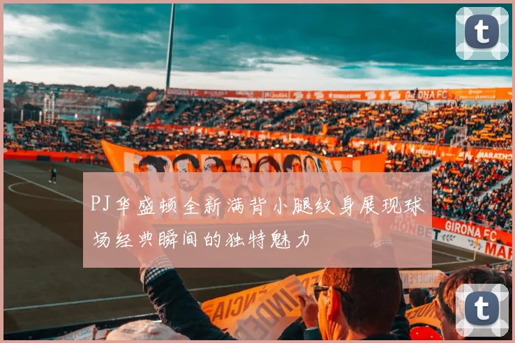PJ华盛顿全新满背小腿纹身展现球场经典瞬间的独特魅力