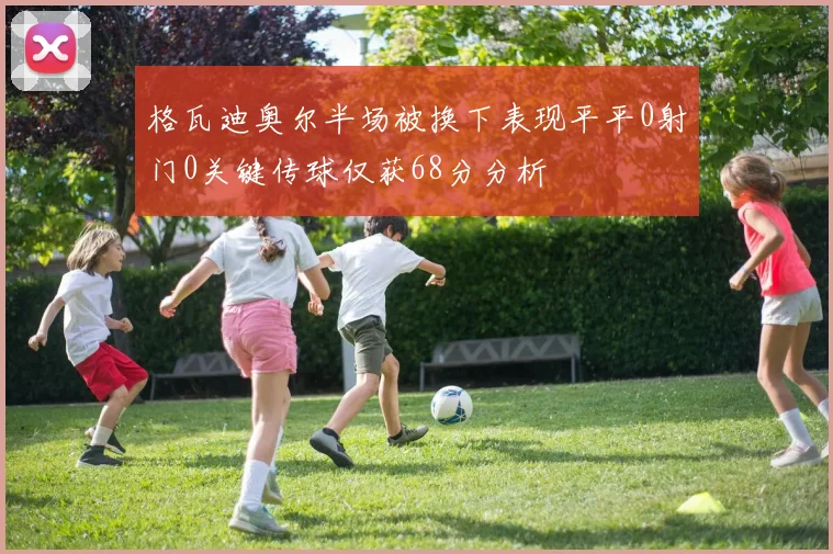 格瓦迪奥尔半场被换下表现平平0射门0关键传球仅获68分分析