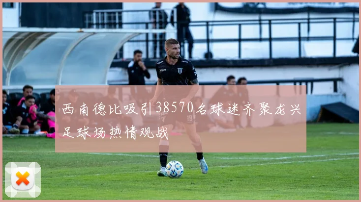 西南德比吸引38570名球迷齐聚龙兴足球场热情观战