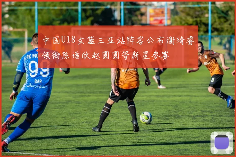 中国U18女篮三亚站阵容公布谢琦睿领衔陈语欣赵圆圆等新星参赛