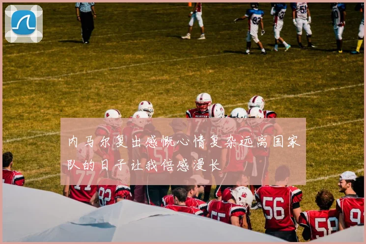 内马尔复出感慨心情复杂远离国家队的日子让我倍感漫长