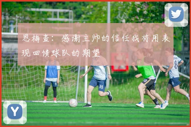 恩梅查：感谢主帅的信任我将用表现回馈球队的期望