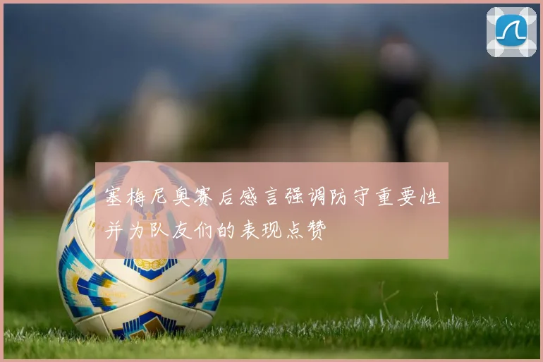 塞梅尼奥赛后感言强调防守重要性并为队友们的表现点赞