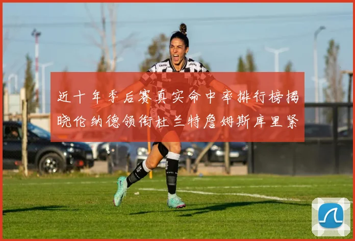 近十年季后赛真实命中率排行榜揭晓伦纳德领衔杜兰特詹姆斯库里紧随其后