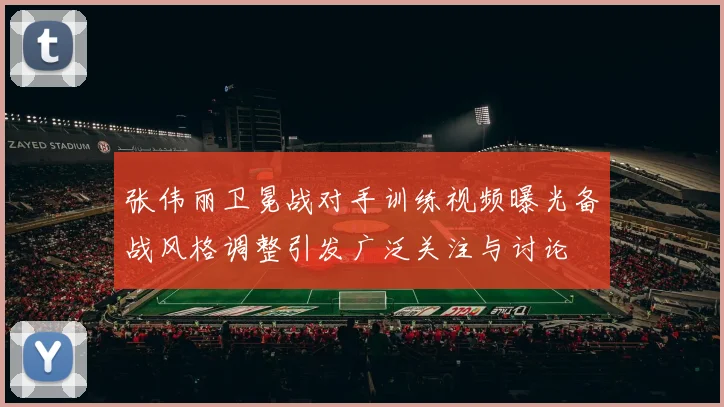 张伟丽卫冕战对手训练视频曝光备战风格调整引发广泛关注与讨论