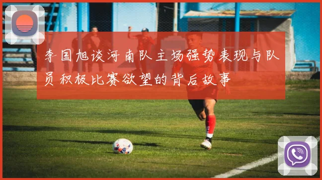 李国旭谈河南队主场强势表现与队员积极比赛欲望的背后故事