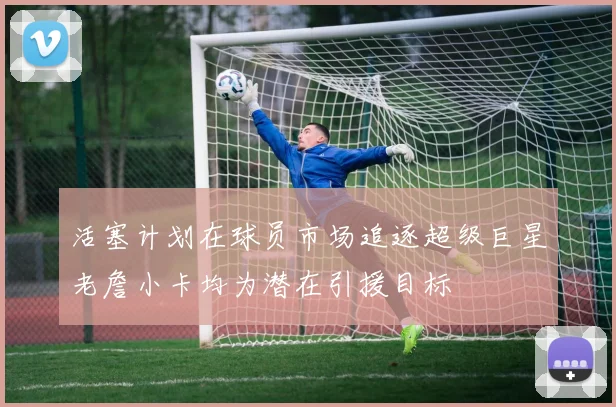 活塞计划在球员市场追逐超级巨星老詹小卡均为潜在引援目标