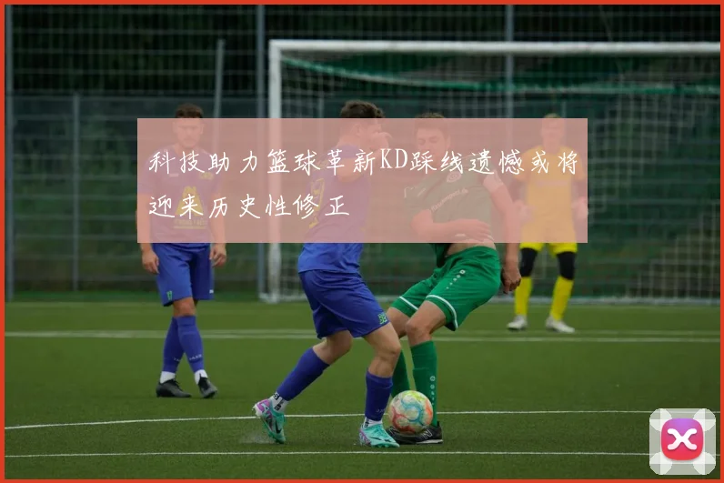 科技助力篮球革新KD踩线遗憾或将迎来历史性修正
