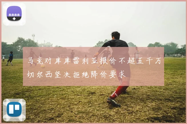 马竞对库库雷利亚报价不超五千万切尔西坚决拒绝降价要求